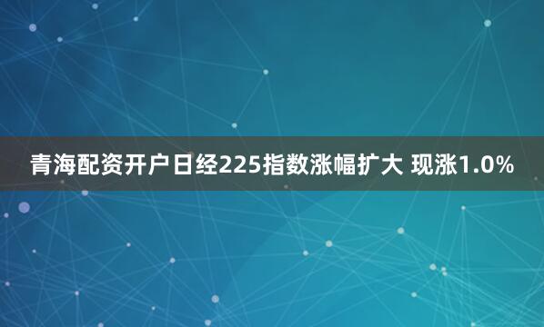 青海配资开户日经225指数涨幅扩大 现涨1.0%
