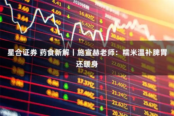星合证券 药食新解丨施宣赫老师：糯米温补脾胃还暖身