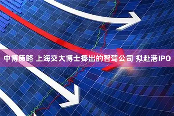 中博策略 上海交大博士捧出的智驾公司 拟赴港IPO