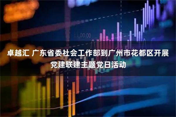 卓越汇 广东省委社会工作部到广州市花都区开展党建联建主题党日活动