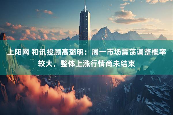上阳网 和讯投顾高璐明：周一市场震荡调整概率较大，整体上涨行情尚未结束