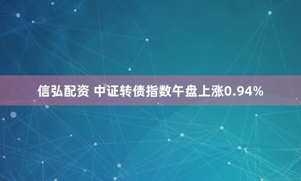 信弘配资 中证转债指数午盘上涨0.94%