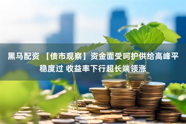 黑马配资 【债市观察】资金面受呵护供给高峰平稳度过 收益率下行超长端领涨