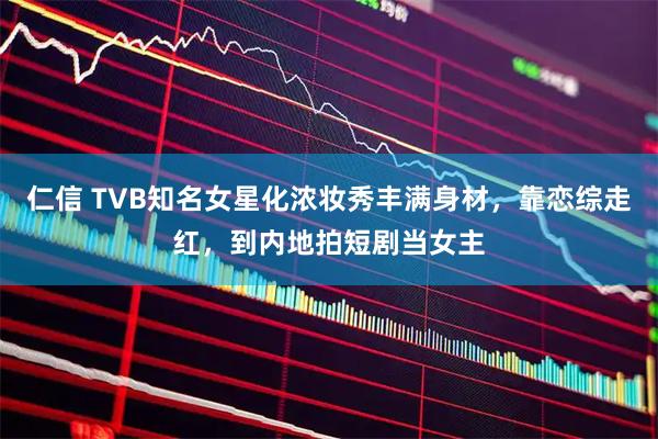 仁信 TVB知名女星化浓妆秀丰满身材，靠恋综走红，到内地拍短剧当女主