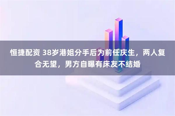 恒捷配资 38岁港姐分手后为前任庆生，两人复合无望，男方自曝有床友不结婚