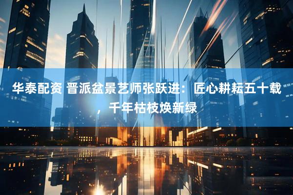 华泰配资 晋派盆景艺师张跃进：匠心耕耘五十载，千年枯枝焕新绿