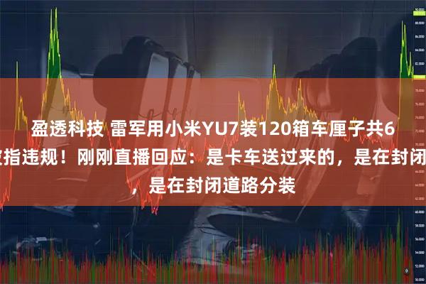 盈透科技 雷军用小米YU7装120箱车厘子共600斤，被指违规！刚刚直播回应：是卡车送过来的，是在封闭道路分装