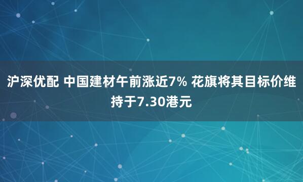 沪深优配 中国建材午前涨近7% 花旗将其目标价维持于7.30港元