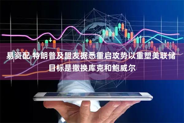 易资配 特朗普及盟友据悉重启攻势以重塑美联储 目标是撤换库克和鲍威尔