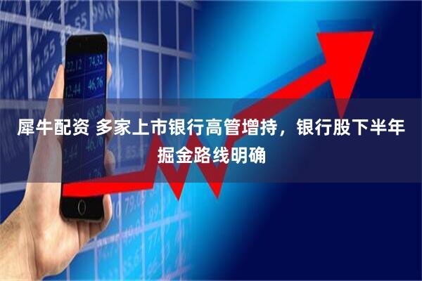 犀牛配资 多家上市银行高管增持，银行股下半年掘金路线明确