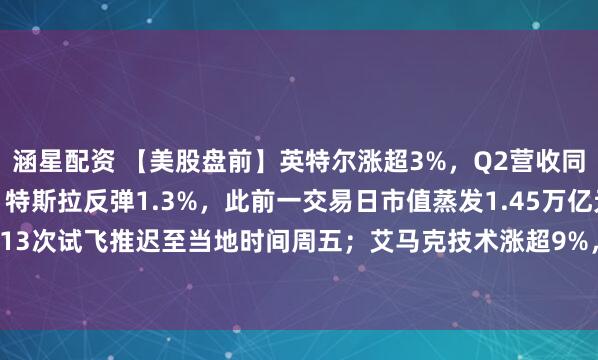 涵星配资 【美股盘前】英特尔涨超3%，Q2营收同比增25%大超预期；特斯拉反弹1.3%，此前一交易日市值蒸发1.45万亿元；SpaceX星舰第13次试飞推迟至当地时间周五；艾马克技术涨超9%，与英伟达签署15亿美元先进封装合作协议