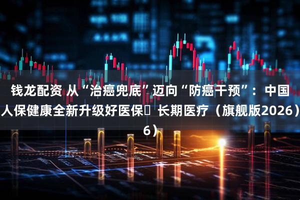 钱龙配资 从“治癌兜底”迈向“防癌干预”：中国人保健康全新升级好医保・长期医疗（旗舰版2026）