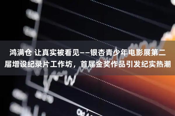 鸿满仓 让真实被看见——银杏青少年电影展第二届增设纪录片工作坊，首届金奖作品引发纪实热潮