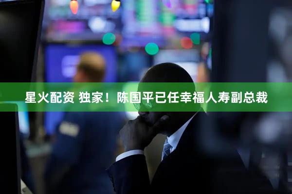 星火配资 独家！陈国平已任幸福人寿副总裁