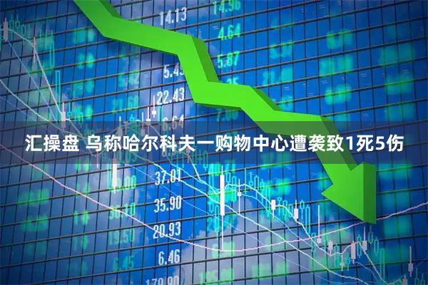 汇操盘 乌称哈尔科夫一购物中心遭袭致1死5伤